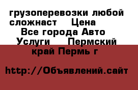 грузоперевозки любой сложнаст  › Цена ­ 100 - Все города Авто » Услуги   . Пермский край,Пермь г.